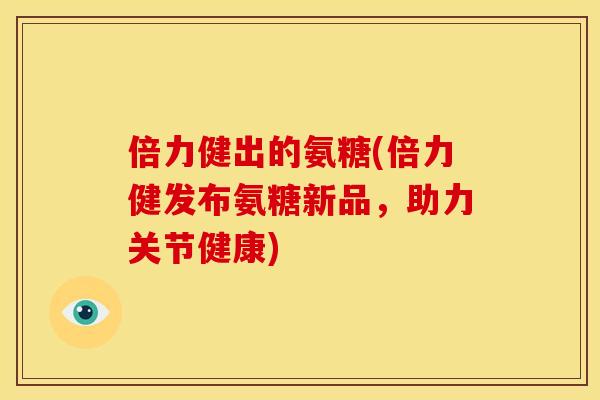 倍力健出的氨糖(倍力健发布氨糖新品，助力关节健康)