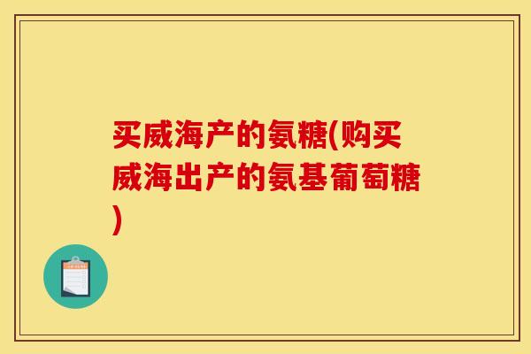 买威海产的氨糖(购买威海出产的氨基葡萄糖)
