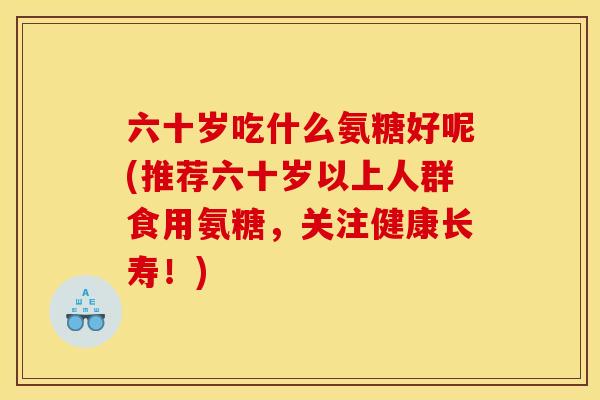 六十岁吃什么氨糖好呢(推荐六十岁以上人群食用氨糖，关注健康长寿！)