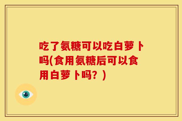 吃了氨糖可以吃白萝卜吗(食用氨糖后可以食用白萝卜吗？)
