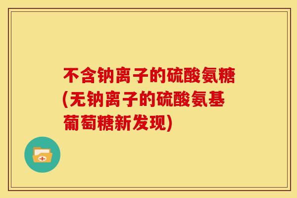 不含钠离子的硫酸氨糖(无钠离子的硫酸氨基葡萄糖新发现)