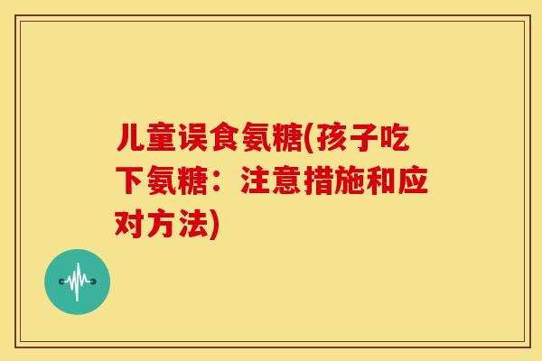 儿童误食氨糖(孩子吃下氨糖：注意措施和应对方法)