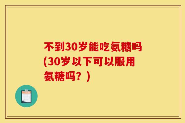 不到30岁能吃氨糖吗(30岁以下可以服用氨糖吗？)