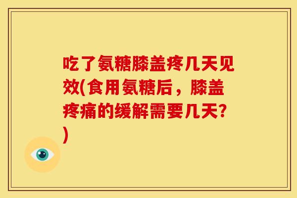 吃了氨糖膝盖疼几天见效(食用氨糖后，膝盖疼痛的缓解需要几天？)