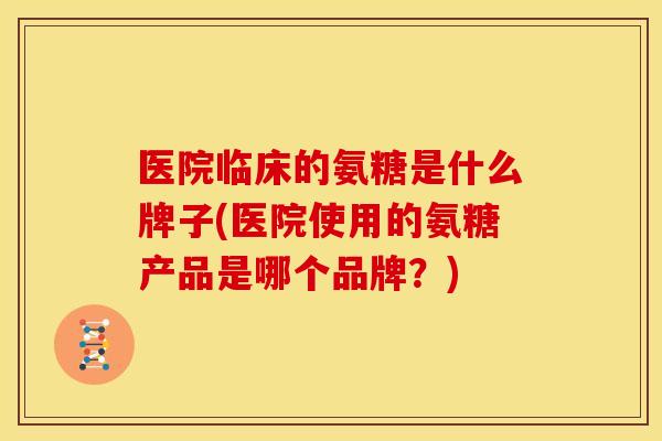 医院临床的氨糖是什么牌子(医院使用的氨糖产品是哪个品牌？)