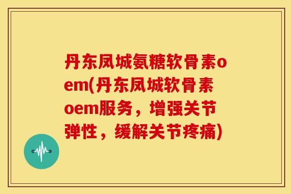 丹东凤城氨糖软骨素oem(丹东凤城软骨素oem服务，增强关节弹性，缓解关节疼痛)