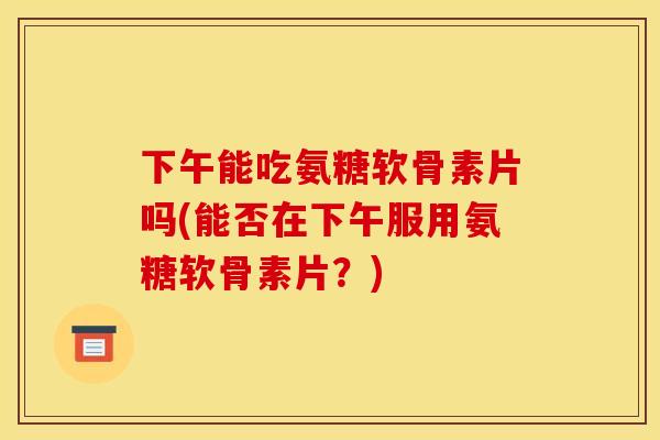 下午能吃氨糖软骨素片吗(能否在下午服用氨糖软骨素片？)