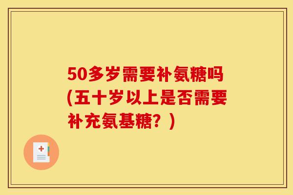 50多岁需要补氨糖吗(五十岁以上是否需要补充氨基糖？)