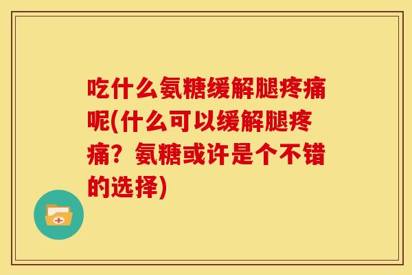 吃什么氨糖缓解腿疼痛呢(什么可以缓解腿疼痛？氨糖或许是个不错的选择)