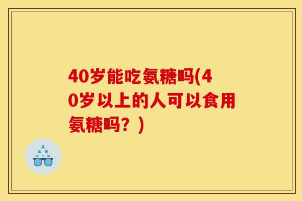 40岁能吃氨糖吗(40岁以上的人可以食用氨糖吗？)