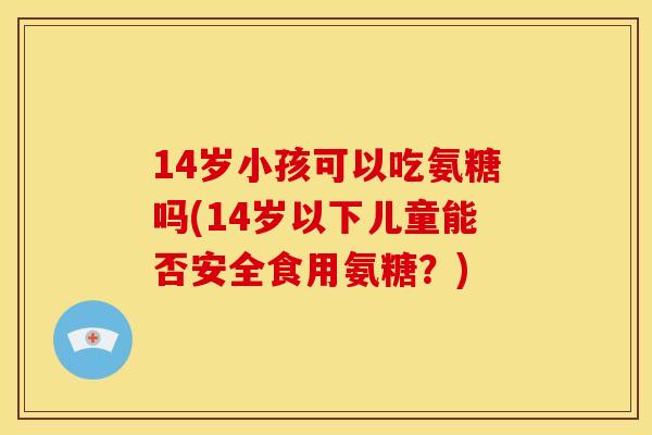 14岁小孩可以吃氨糖吗(14岁以下儿童能否安全食用氨糖？)