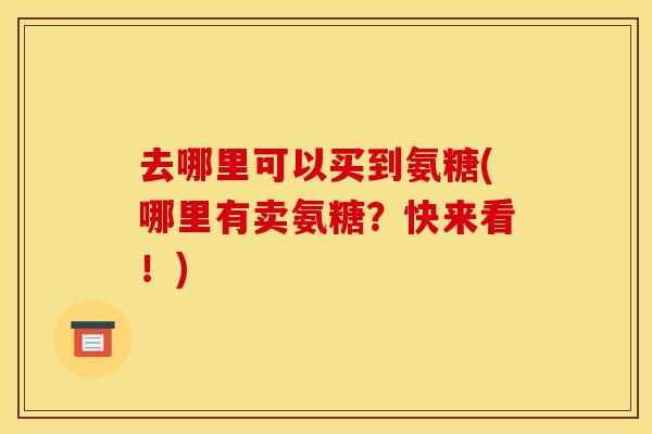 去哪里可以买到氨糖(哪里有卖氨糖？快来看！)