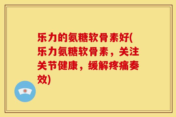 乐力的氨糖软骨素好(乐力氨糖软骨素，关注关节健康，缓解疼痛奏效)