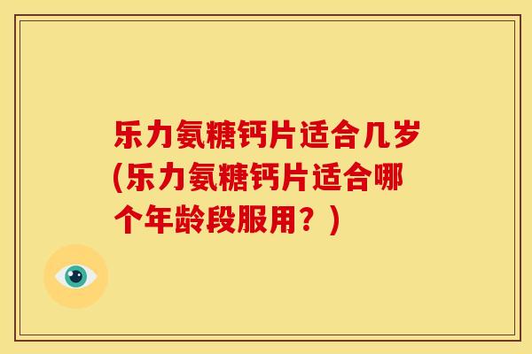 乐力氨糖钙片适合几岁(乐力氨糖钙片适合哪个年龄段服用？)