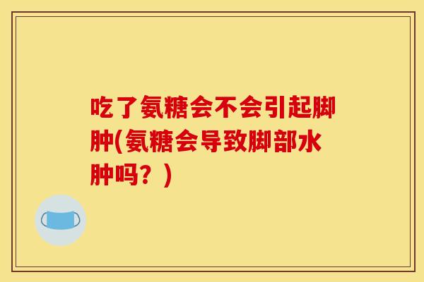 吃了氨糖会不会引起脚肿(氨糖会导致脚部水肿吗？)