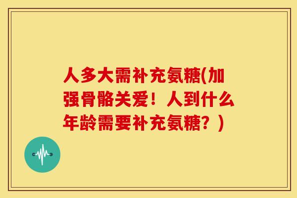 人多大需补充氨糖(加强骨骼关爱！人到什么年龄需要补充氨糖？)