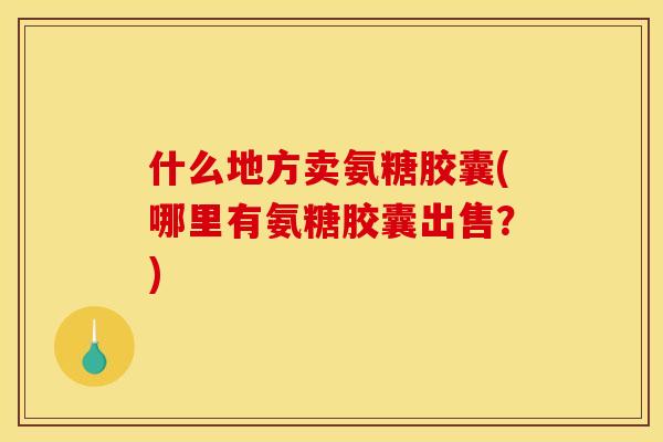 什么地方卖氨糖胶囊(哪里有氨糖胶囊出售？)