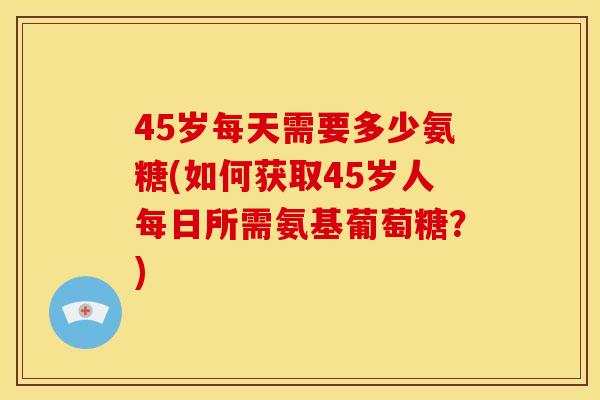 45岁每天需要多少氨糖(如何获取45岁人每日所需氨基葡萄糖？)