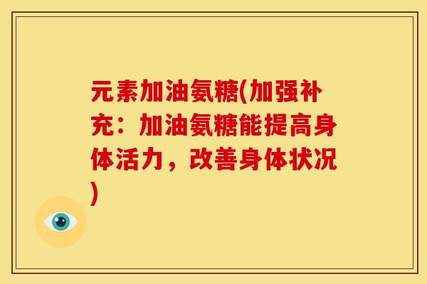 元素加油氨糖(加强补充：加油氨糖能提高身体活力，改善身体状况)