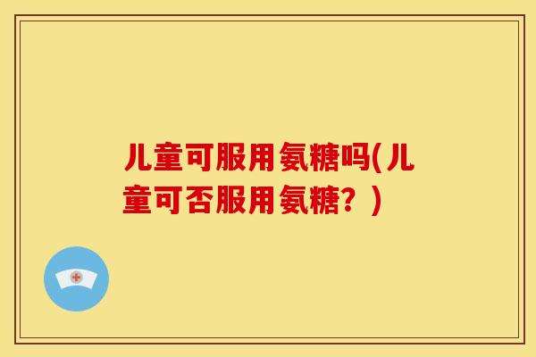 儿童可服用氨糖吗(儿童可否服用氨糖？)-第1张图片-关节骑士