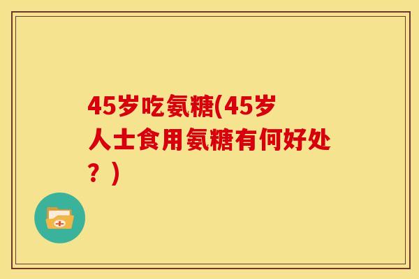 45岁吃氨糖(45岁人士食用氨糖有何好处？)