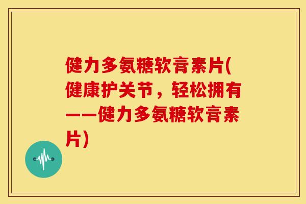 健力多氨糖软膏素片(健康护关节，轻松拥有——健力多氨糖软膏素片)