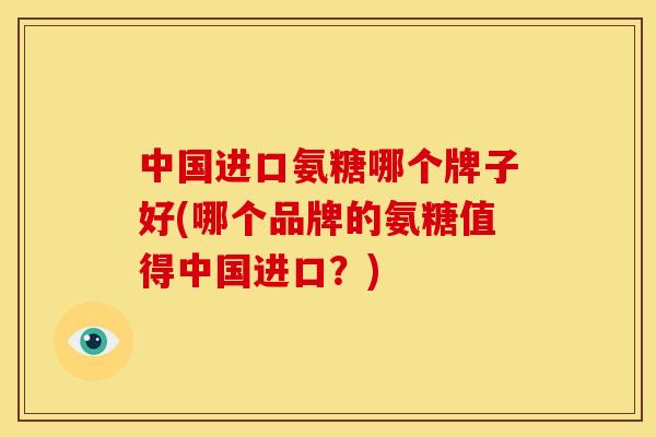 中国进口氨糖哪个牌子好(哪个品牌的氨糖值得中国进口？)