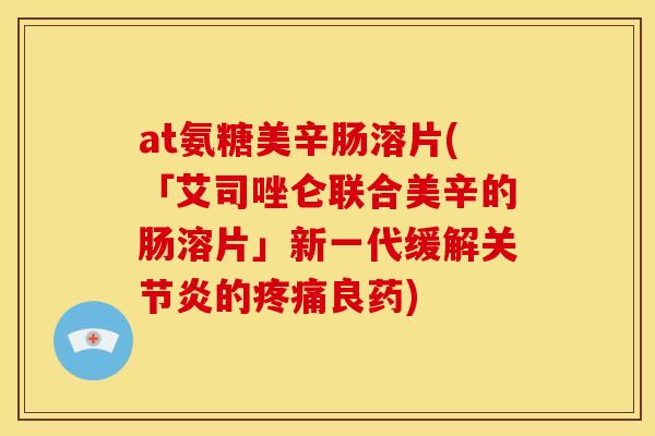 at氨糖美辛肠溶片(「艾司唑仑联合美辛的肠溶片」新一代缓解关节炎的疼痛良药)