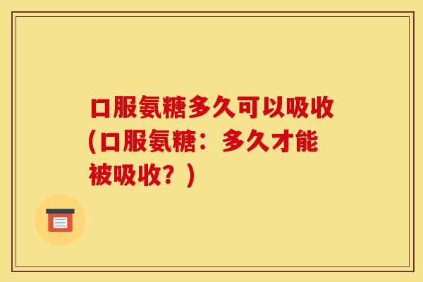 口服氨糖多久可以吸收(口服氨糖：多久才能被吸收？)