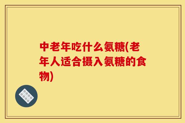 中老年吃什么氨糖(老年人适合摄入氨糖的食物)