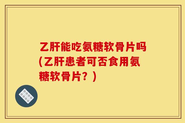 乙肝能吃氨糖软骨片吗(乙肝患者可否食用氨糖软骨片？)