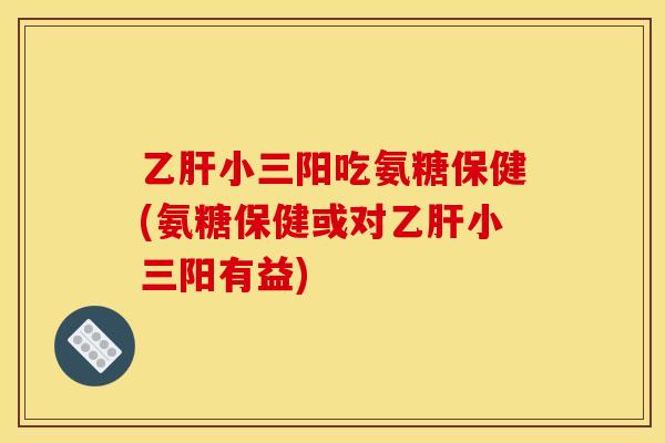 乙肝小三阳吃氨糖保健(氨糖保健或对乙肝小三阳有益)