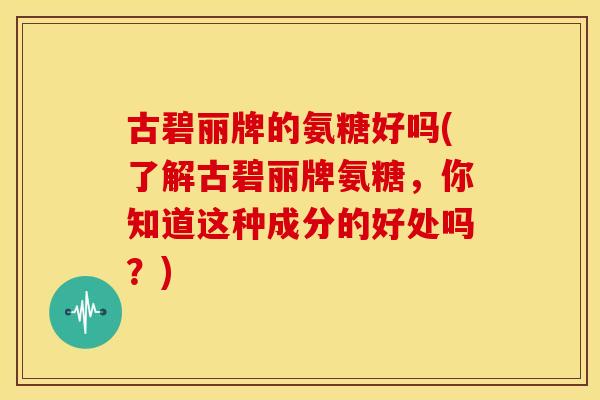 古碧丽牌的氨糖好吗(了解古碧丽牌氨糖，你知道这种成分的好处吗？)
