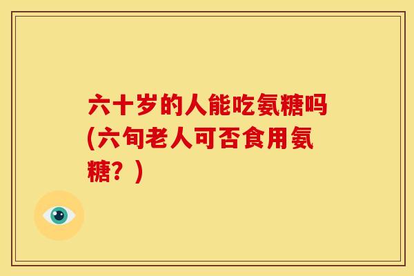 六十岁的人能吃氨糖吗(六旬老人可否食用氨糖？)