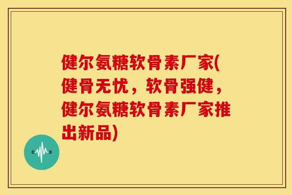 健尔氨糖软骨素厂家(健骨无忧，软骨强健，健尔氨糖软骨素厂家推出新品)