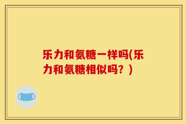 乐力和氨糖一样吗(乐力和氨糖相似吗？)