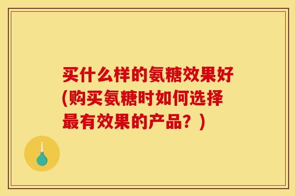 买什么样的氨糖效果好(购买氨糖时如何选择最有效果的产品？)