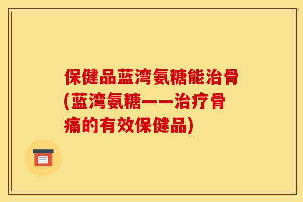 保健品蓝湾氨糖能治骨(蓝湾氨糖——治疗骨痛的有效保健品)