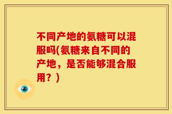 不同产地的氨糖可以混服吗(氨糖来自不同的产地，是否能够混合服用？)