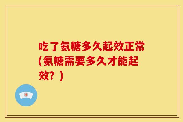 吃了氨糖多久起效正常(氨糖需要多久才能起效？)