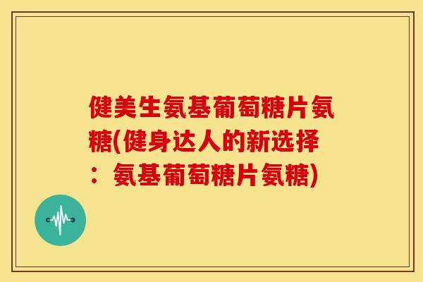 健美生氨基葡萄糖片氨糖(健身达人的新选择：氨基葡萄糖片氨糖)