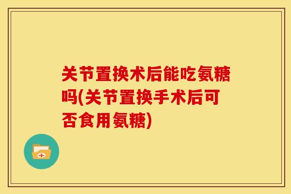 关节置换术后能吃氨糖吗(关节置换手术后可否食用氨糖)