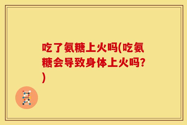 吃了氨糖上火吗(吃氨糖会导致身体上火吗？)