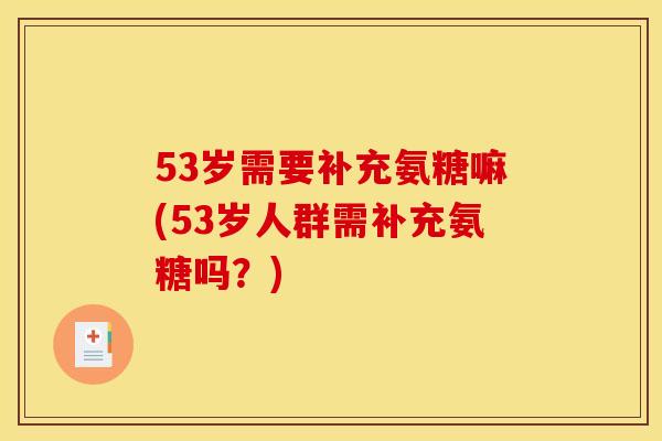 53岁需要补充氨糖嘛(53岁人群需补充氨糖吗？)