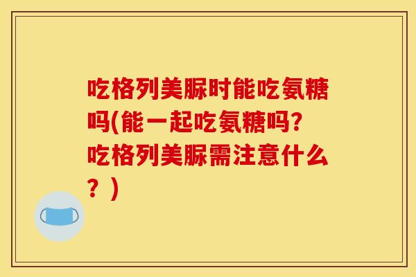 吃格列美脲时能吃氨糖吗(能一起吃氨糖吗？吃格列美脲需注意什么？)