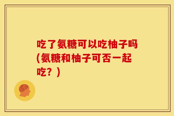 吃了氨糖可以吃柚子吗(氨糖和柚子可否一起吃？)