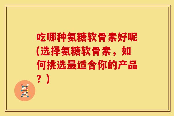 吃哪种氨糖软骨素好呢(选择氨糖软骨素，如何挑选最适合你的产品？)