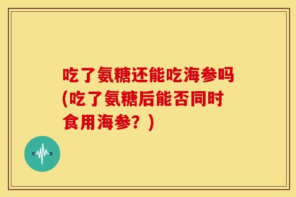 吃了氨糖还能吃海参吗(吃了氨糖后能否同时食用海参？)