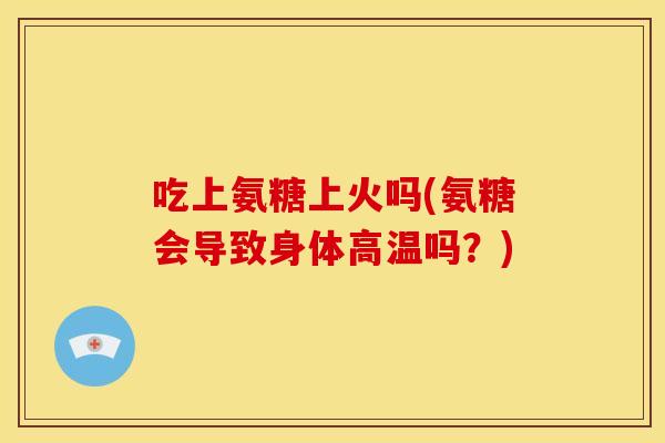 吃上氨糖上火吗(氨糖会导致身体高温吗？)