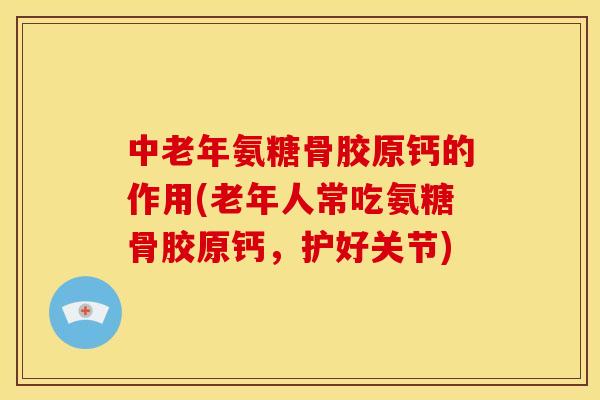 中老年氨糖骨胶原钙的作用(老年人常吃氨糖骨胶原钙，护好关节)